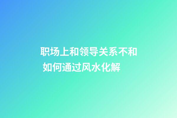 职场上和领导关系不和 如何通过风水化解